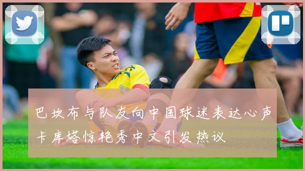 巴坎布与队友向中国球迷表达心声卡库塔惊艳秀中文引发热议