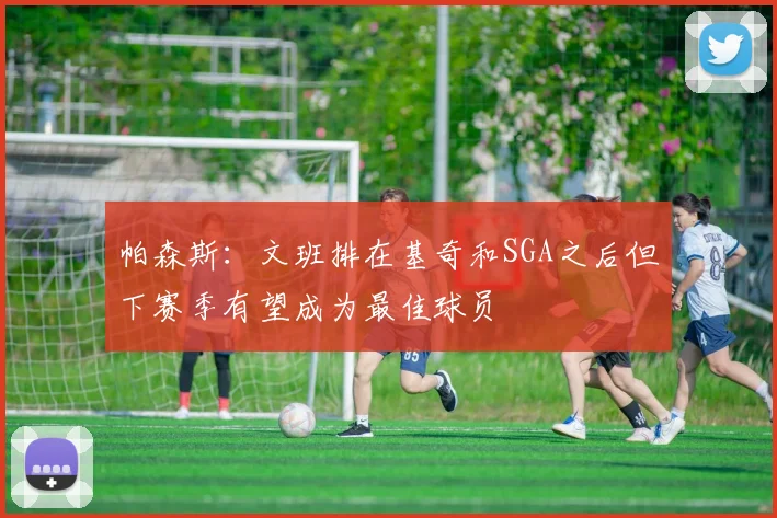 帕森斯：文班排在基奇和SGA之后但下赛季有望成为最佳球员