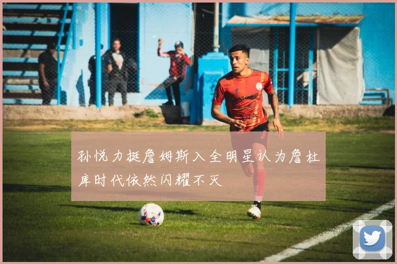 孙悦力挺詹姆斯入全明星认为詹杜库时代依然闪耀不灭