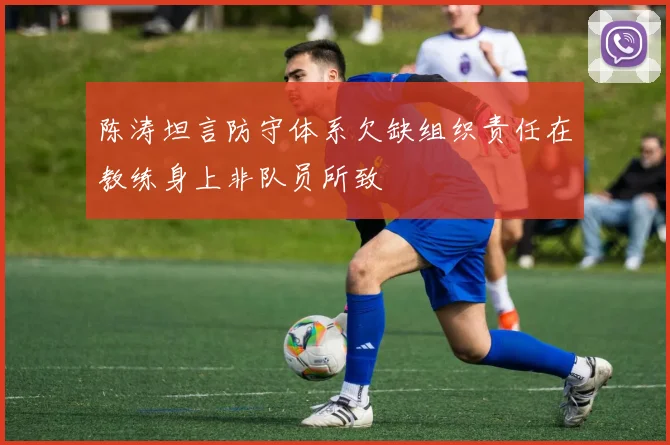 陈涛坦言防守体系欠缺组织责任在教练身上非队员所致