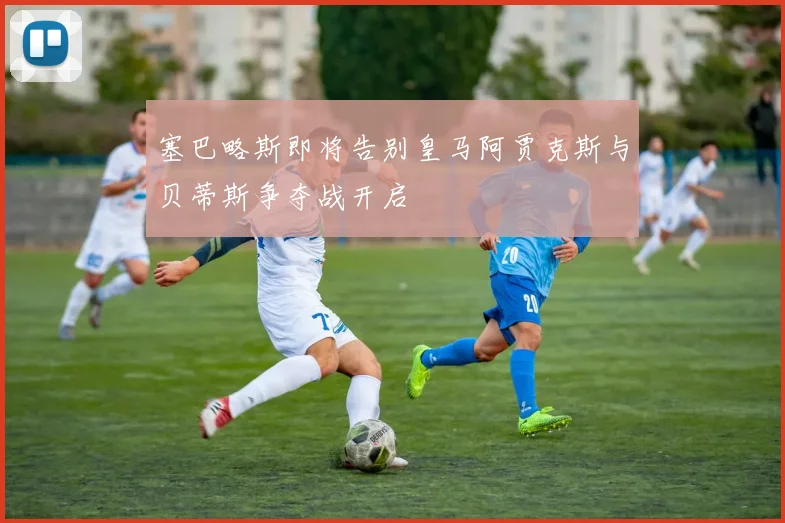 塞巴略斯即将告别皇马阿贾克斯与贝蒂斯争夺战开启