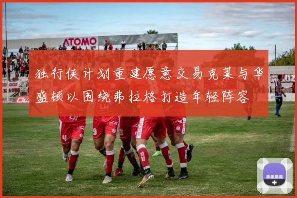 独行侠计划重建愿意交易克莱与华盛顿以围绕弗拉格打造年轻阵容