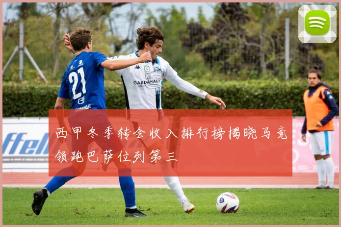 西甲冬季转会收入排行榜揭晓马竞领跑巴萨位列第三