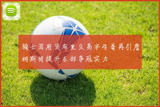 骑士若用莫布里交易字母哥再引詹姆斯将提升东部争冠实力