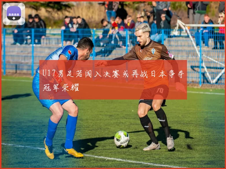 U17男足若闯入决赛或再战日本争夺冠军荣耀