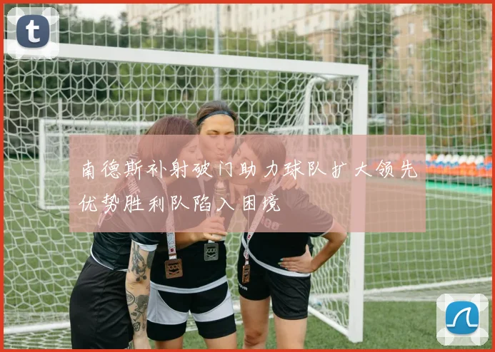 南德斯补射破门助力球队扩大领先优势胜利队陷入困境