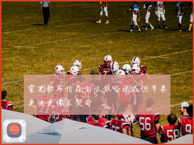 霍里称布伦森打法似哈达威但节奏更快更像东契奇