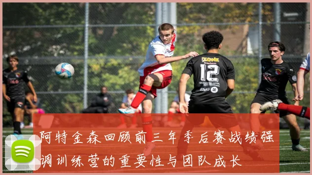 阿特金森回顾前三年季后赛战绩强调训练营的重要性与团队成长