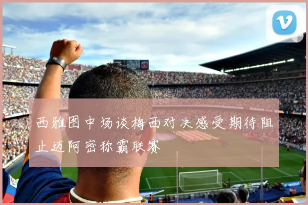 西雅图中场谈梅西对决感受期待阻止迈阿密称霸联赛
