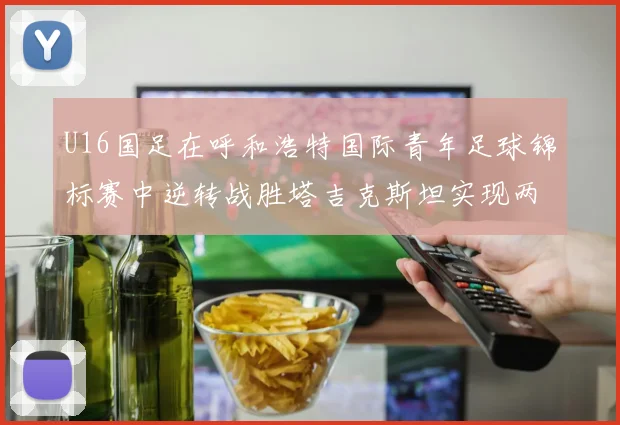 U16国足在呼和浩特国际青年足球锦标赛中逆转战胜塔吉克斯坦实现两连胜