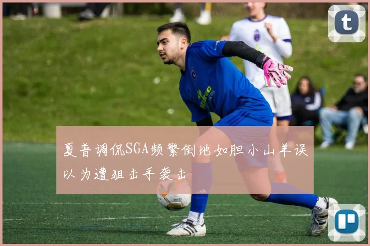 夏普调侃SGA频繁倒地如胆小山羊误以为遭狙击手袭击
