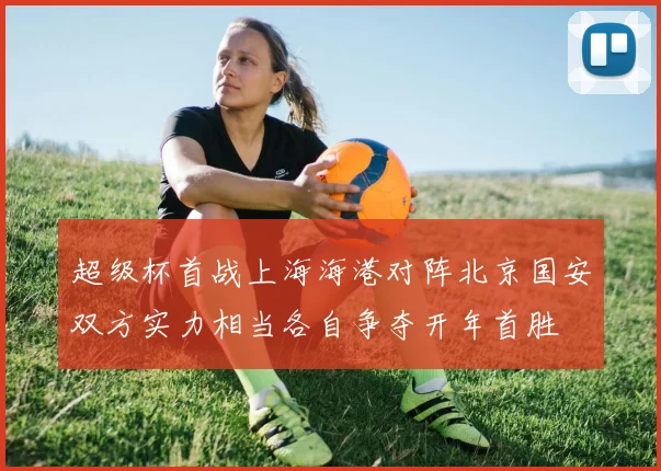 超级杯首战上海海港对阵北京国安双方实力相当各自争夺开年首胜