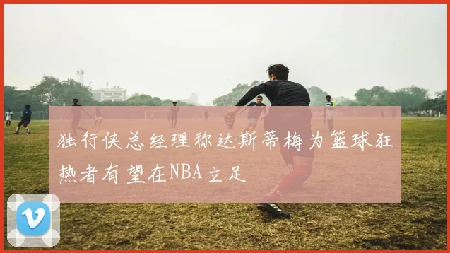 独行侠总经理称达斯蒂梅为篮球狂热者有望在NBA立足