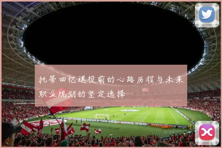 托蒂回忆退役前的心路历程与未来职业规划的坚定选择