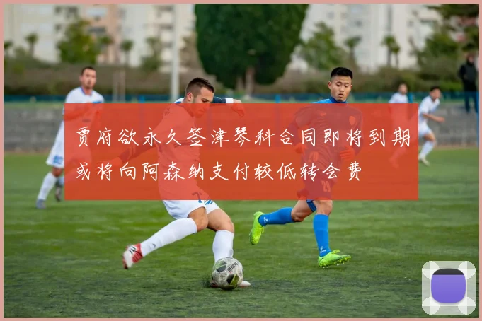 贾府欲永久签津琴科合同即将到期或将向阿森纳支付较低转会费