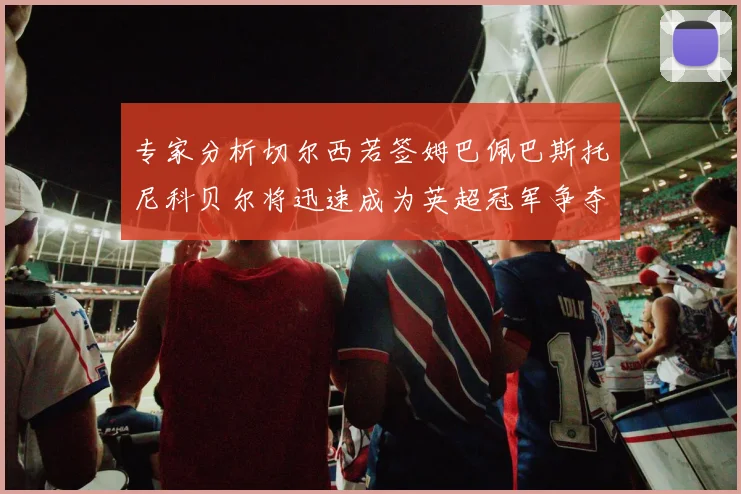 专家分析切尔西若签姆巴佩巴斯托尼科贝尔将迅速成为英超冠军争夺者