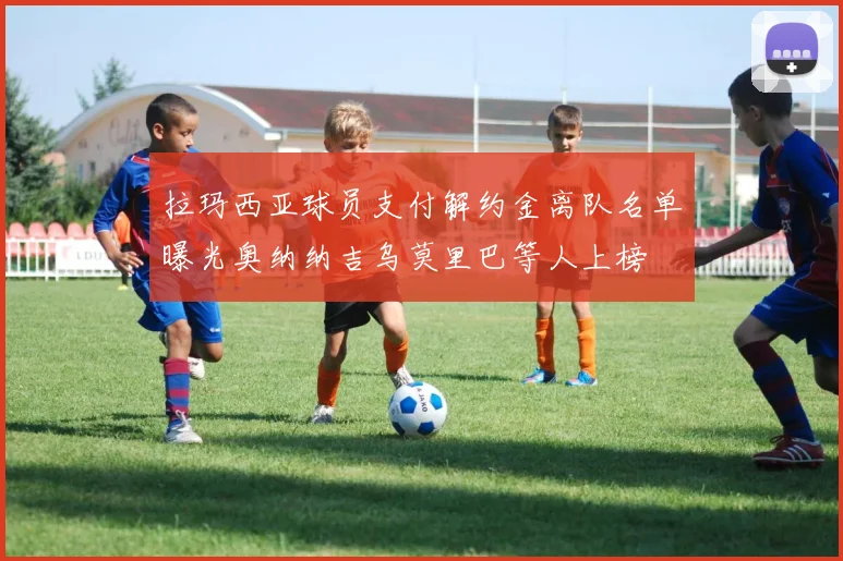 拉玛西亚球员支付解约金离队名单曝光奥纳纳吉乌莫里巴等人上榜