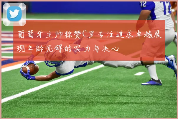 葡萄牙主帅称赞C罗专注追求卓越展现年龄无碍的实力与决心